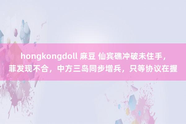 hongkongdoll 麻豆 仙宾礁冲破未住手，菲发现不合，中方三岛同步增兵，只等协议在握