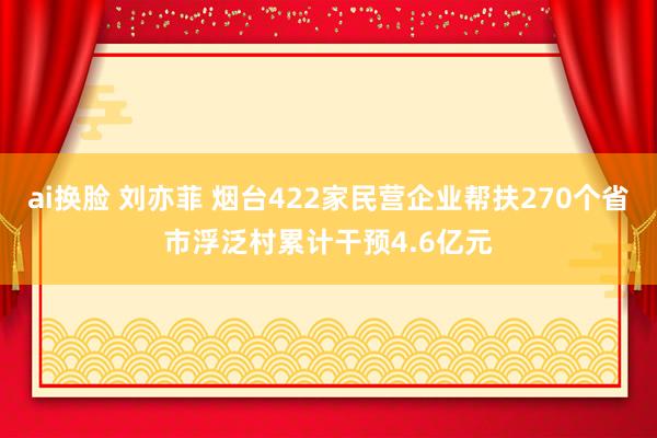 ai换脸 刘亦菲 烟台422家民营企业帮扶270个省市浮泛村累计干预4.6亿元