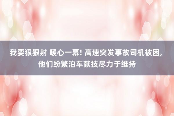 我要狠狠射 暖心一幕! 高速突发事故司机被困， 他们纷繁泊车献技尽力于维持