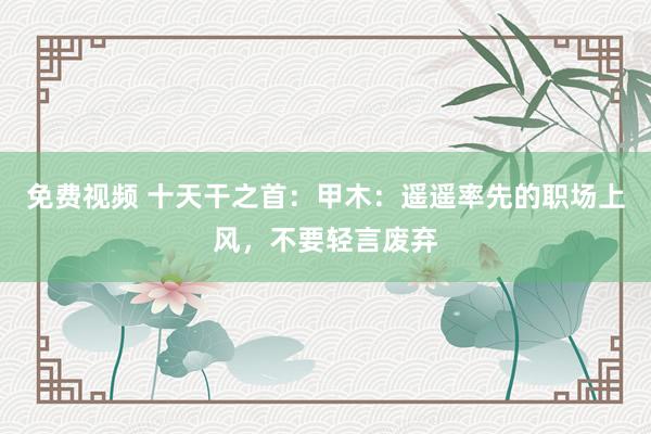 免费视频 十天干之首：甲木：遥遥率先的职场上风，不要轻言废弃