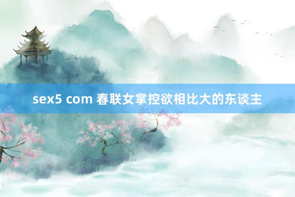 sex5 com 春联女掌控欲相比大的东谈主