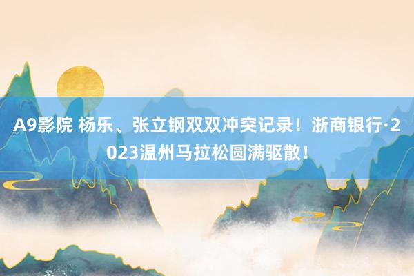 A9影院 杨乐、张立钢双双冲突记录！浙商银行·2023温州马拉松圆满驱散！