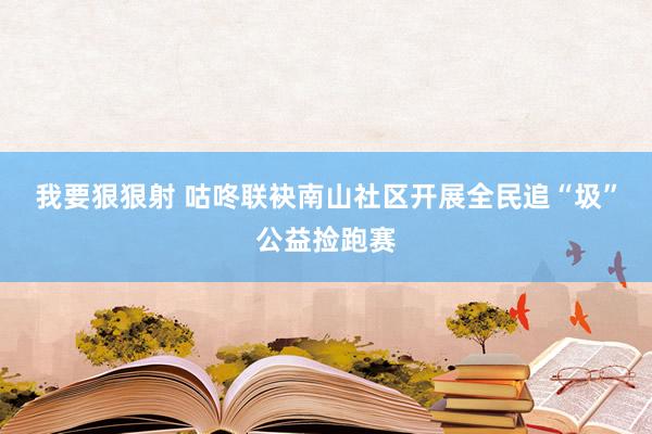 我要狠狠射 咕咚联袂南山社区开展全民追“圾”公益捡跑赛