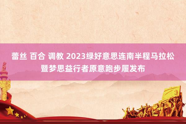 蕾丝 百合 调教 2023绿好意思连南半程马拉松暨梦思益行者原意跑步履发布