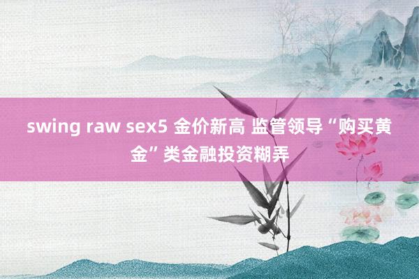 swing raw sex5 金价新高 监管领导“购买黄金”类金融投资糊弄