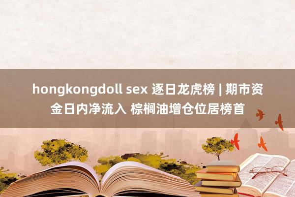 hongkongdoll sex 逐日龙虎榜 | 期市资金日内净流入 棕榈油增仓位居榜首