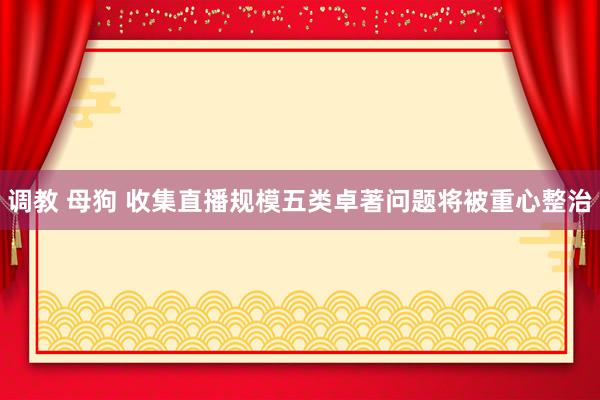 调教 母狗 收集直播规模五类卓著问题将被重心整治