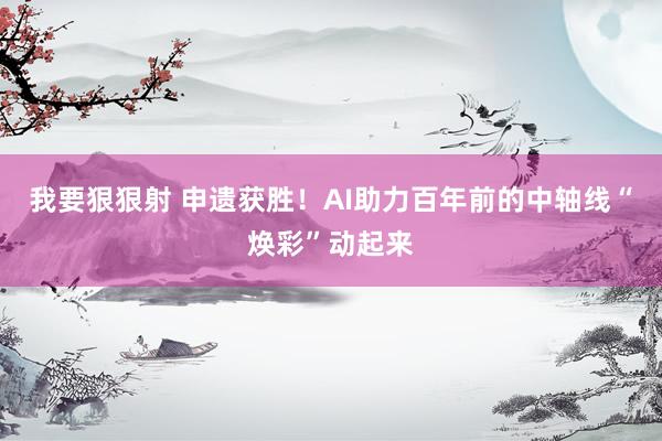 我要狠狠射 申遗获胜！AI助力百年前的中轴线“焕彩”动起来