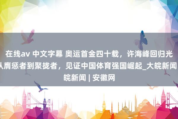 在线av 中文字幕 奥运首金四十载，许海峰回归光辉路：从膺惩者到聚拢者，见证中国体育强国崛起_大皖新闻 | 安徽网