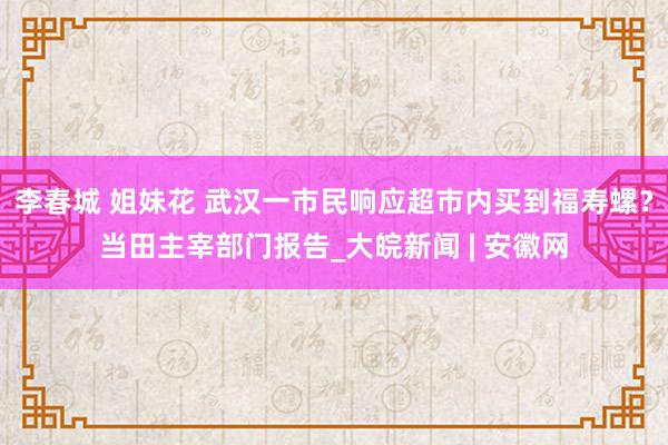 李春城 姐妹花 武汉一市民响应超市内买到福寿螺？当田主宰部门报告_大皖新闻 | 安徽网