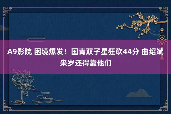 A9影院 困境爆发！国青双子星狂砍44分 曲绍斌来岁还得靠他们