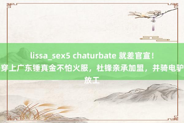 lissa_sex5 chaturbate 就差官宣！黄荣奇穿上广东锤真金不怕火服，杜锋亲承加盟，并骑电驴高放工