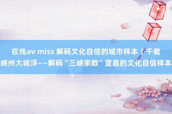 在线av miss 解码文化自信的城市样本｜千载峡州大城浮——解码“三峡家数”宜昌的文化自信样本