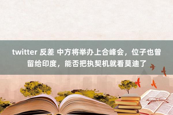 twitter 反差 中方将举办上合峰会，位子也曾留给印度，能否把执契机就看莫迪了