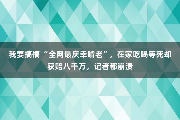 我要搞搞 “全网最庆幸啃老”，在家吃喝等死却获赔八千万，记者都崩溃