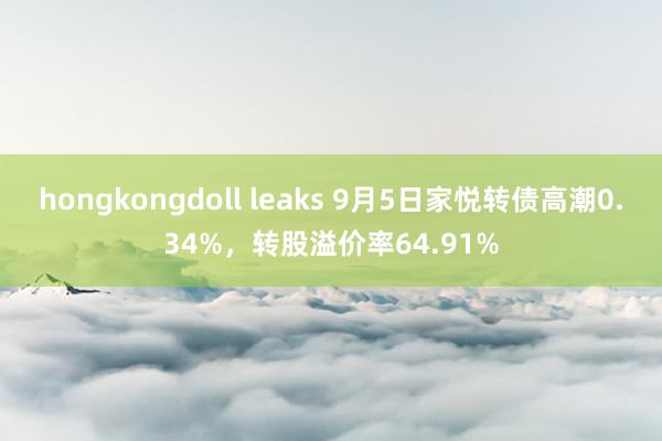 hongkongdoll leaks 9月5日家悦转债高潮0.34%，转股溢价率64.91%