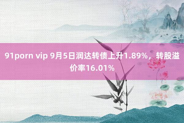 91porn vip 9月5日润达转债上升1.89%，转股溢价率16.01%