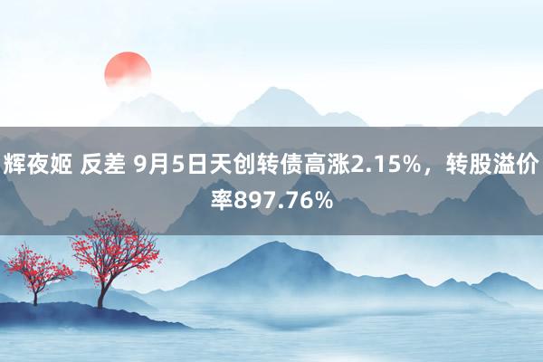 辉夜姬 反差 9月5日天创转债高涨2.15%，转股溢价率897.76%