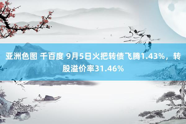 亚洲色图 千百度 9月5日火把转债飞腾1.43%，转股溢价率31.46%