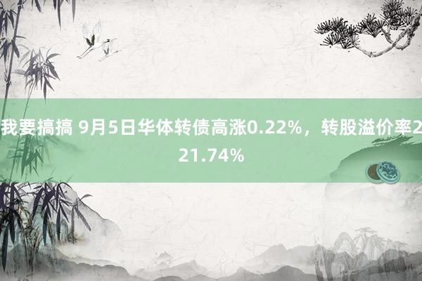 我要搞搞 9月5日华体转债高涨0.22%，转股溢价率221.74%