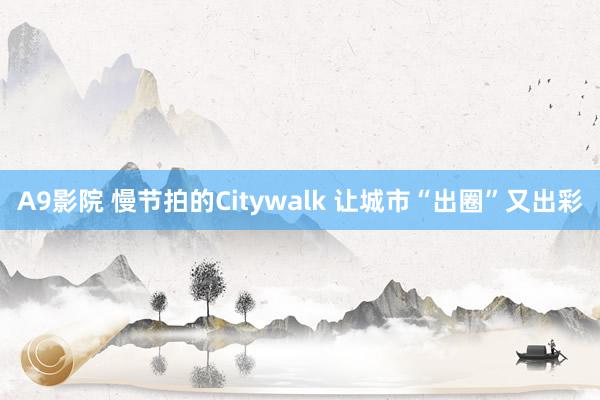 A9影院 慢节拍的Citywalk 让城市“出圈”又出彩