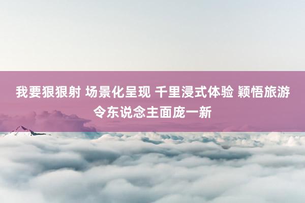 我要狠狠射 场景化呈现 千里浸式体验 颖悟旅游令东说念主面庞一新