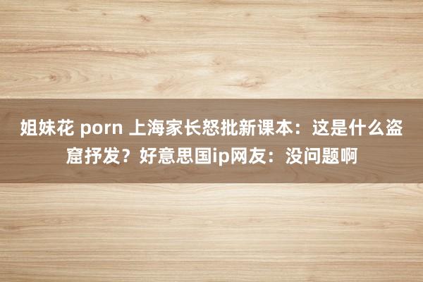 姐妹花 porn 上海家长怒批新课本：这是什么盗窟抒发？好意思国ip网友：没问题啊