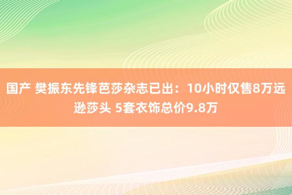 国产 樊振东先锋芭莎杂志已出：10小时仅售8万远逊莎头 5套衣饰总价9.8万