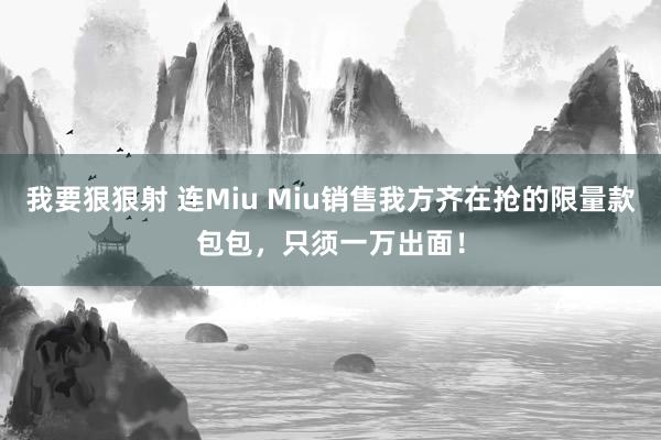 我要狠狠射 连Miu Miu销售我方齐在抢的限量款包包，只须一万出面！