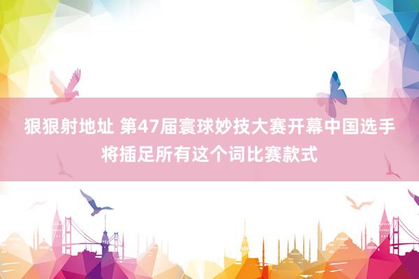 狠狠射地址 第47届寰球妙技大赛开幕　中国选手将插足所有这个词比赛款式