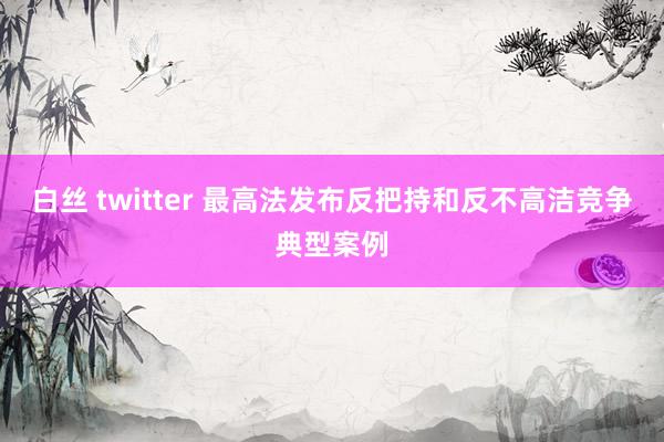 白丝 twitter 最高法发布反把持和反不高洁竞争典型案例