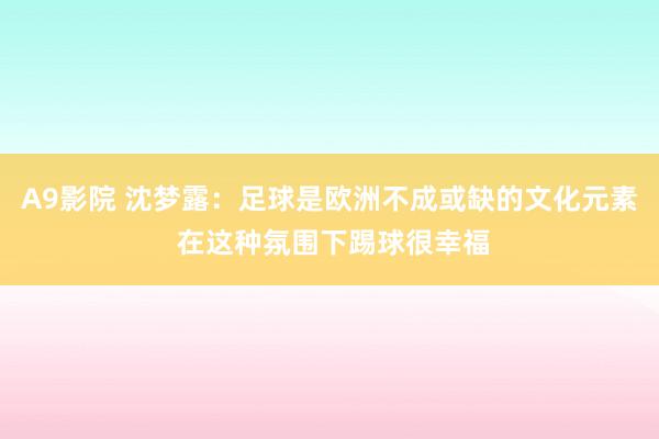 A9影院 沈梦露：足球是欧洲不成或缺的文化元素 在这种氛围下踢球很幸福