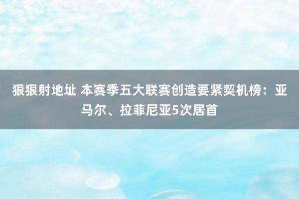 狠狠射地址 本赛季五大联赛创造要紧契机榜：亚马尔、拉菲尼亚5次居首