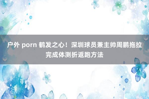 户外 porn 鹤发之心！深圳球员兼主帅周鹏拖拉完成体测折返跑方法