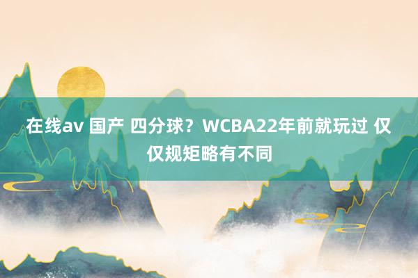 在线av 国产 四分球？WCBA22年前就玩过 仅仅规矩略有不同