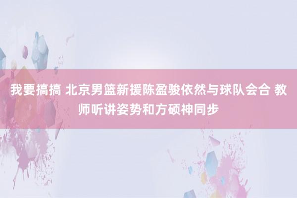 我要搞搞 北京男篮新援陈盈骏依然与球队会合 教师听讲姿势和方硕神同步