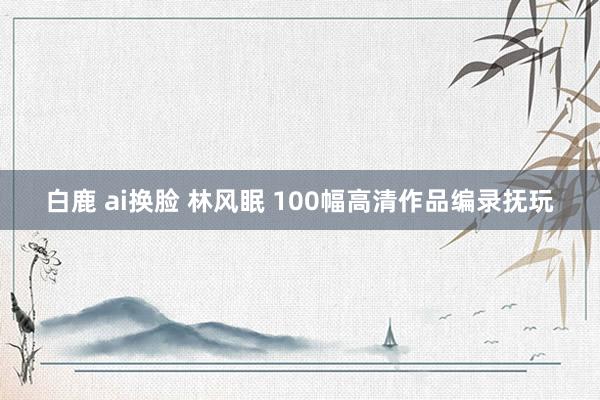 白鹿 ai换脸 林风眠 100幅高清作品编录抚玩