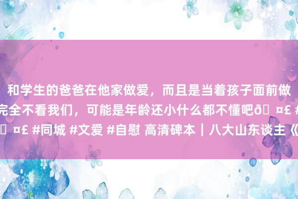 和学生的爸爸在他家做爱，而且是当着孩子面前做爱，太刺激了，孩子完全不看我们，可能是年龄还小什么都不懂吧🤣 #同城 #文爱 #自慰 高清碑本｜八大山东谈主《上清黄庭内景经》