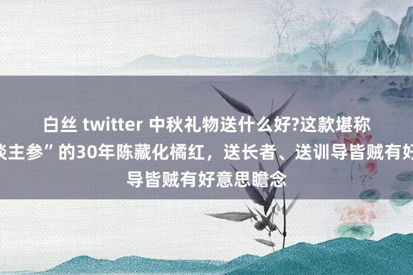 白丝 twitter 中秋礼物送什么好?这款堪称“南边东谈主参”的30年陈藏化橘红，送长者、送训导皆贼有好意思瞻念