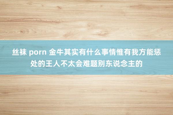 丝袜 porn 金牛其实有什么事情惟有我方能惩处的王人不太会难题别东说念主的