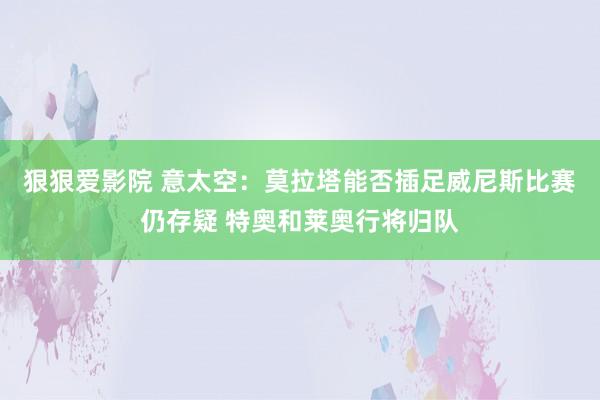 狠狠爱影院 意太空：莫拉塔能否插足威尼斯比赛仍存疑 特奥和莱奥行将归队