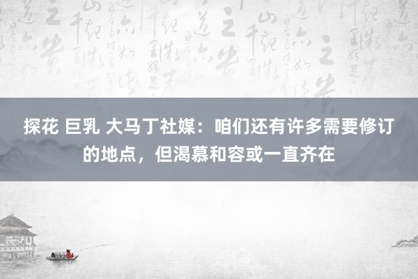 探花 巨乳 大马丁社媒：咱们还有许多需要修订的地点，但渴慕和容或一直齐在