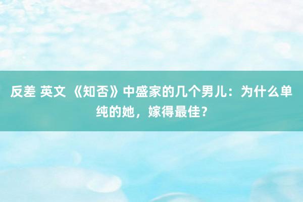 反差 英文 《知否》中盛家的几个男儿：为什么单纯的她，嫁得最佳？