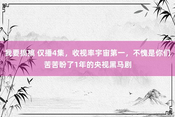 我要搞搞 仅播4集，收视率宇宙第一，不愧是你们苦苦盼了1年的央视黑马剧