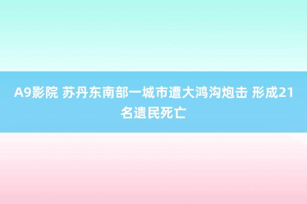 A9影院 苏丹东南部一城市遭大鸿沟炮击 形成21名遗民死亡