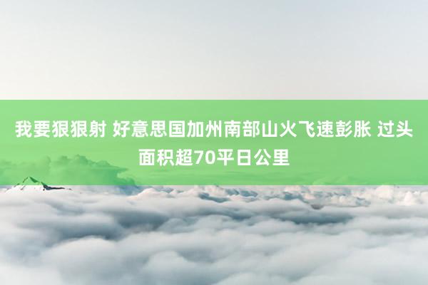 我要狠狠射 好意思国加州南部山火飞速彭胀 过头面积超70平日公里