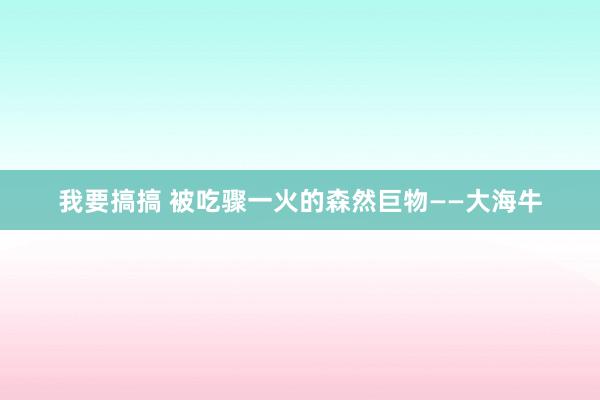 我要搞搞 被吃骤一火的森然巨物——大海牛