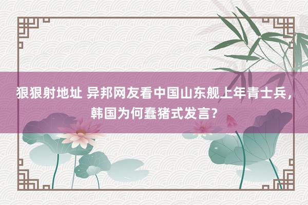 狠狠射地址 异邦网友看中国山东舰上年青士兵，韩国为何蠢猪式发言？