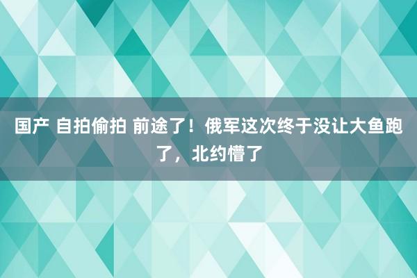 国产 自拍偷拍 前途了！俄军这次终于没让大鱼跑了，北约懵了