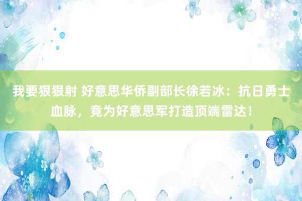 我要狠狠射 好意思华侨副部长徐若冰：抗日勇士血脉，竟为好意思军打造顶端雷达！